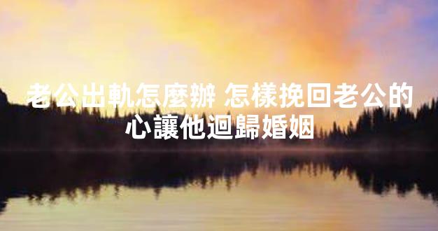 老公出軌怎麼辦 怎樣挽回老公的心讓他迴歸婚姻